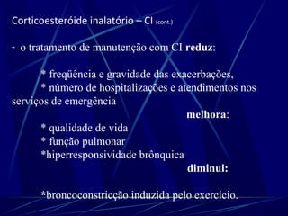Corticoesteróide inalatório – CI (cont.)
- o tratamento de manutenção com CI reduz:
* freqüência e gravidade das exacerbações,
* número de hospitalizações e atendimentos nos
serviços de emergência
melhora:
* qualidade de vida
* função pulmonar
*hiperresponsividade brônquica
diminui:
*broncoconstricção induzida pelo exercício.
 