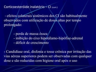 Corticoesteróide inalatório – CI (cont.)
- efeitos colaterais sistêmicos dos CI são habitualmente
observados com utilização de doses altas por tempo
prolongado:
- perda de massa óssea
- inibição do eixo hipotálamo-hipófise-adrenal
- déficit de crescimento
- Candidíase oral, disfonia e tosse crônica por irritação das
vias aéreas superiores podem ser observadas com qualquer
dose e são reduzidas com higiene oral após o uso
 