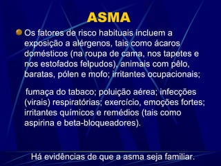 ASMA
Os fatores de risco habituais incluem a
exposição a alérgenos, tais como ácaros
domésticos (na roupa de cama, nos tapetes e
nos estofados felpudos), animais com pêlo,
baratas, pólen e mofo; irritantes ocupacionais;
fumaça do tabaco; poluição aérea; infecções
(virais) respiratórias; exercício, emoções fortes;
irritantes químicos e remédios (tais como
aspirina e beta-bloqueadores).
Há evidências de que a asma seja familiar.
 