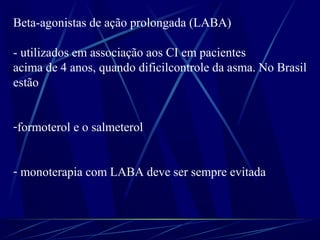 Beta-agonistas de ação prolongada (LABA)
- utilizados em associação aos CI em pacientes
acima de 4 anos, quando dificilcontrole da asma. No Brasil
estão
-formoterol e o salmeterol
- monoterapia com LABA deve ser sempre evitada
 