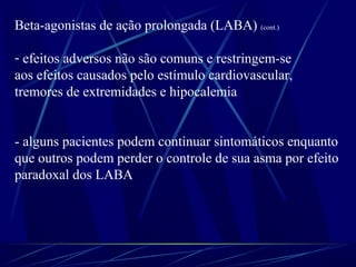 Beta-agonistas de ação prolongada (LABA) (cont.)
- efeitos adversos não são comuns e restringem-se
aos efeitos causados pelo estímulo cardiovascular,
tremores de extremidades e hipocalemia
- alguns pacientes podem continuar sintomáticos enquanto
que outros podem perder o controle de sua asma por efeito
paradoxal dos LABA
 