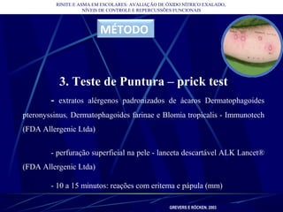 RINITE E ASMA EM ESCOLARES: AVALIAÇÃO DE ÓXIDO NÍTRICO EXALADO,
NÍVEIS DE CONTROLE E REPERCUSSÕES FUNCIONAIS
MÉTODO
3. Teste de Puntura – prick test
- extratos alérgenos padronizados de ácaros Dermatophagoides
pteronyssinus, Dermatophagoides farinae e Blomia tropicalis - Immunotech
(FDA Allergenic Ltda)
- perfuração superficial na pele - lanceta descartável ALK Lancet®
(FDA Allergenic Ltda)
- 10 a 15 minutos: reações com eritema e pápula (mm)
GREVERS E RÖCKEN, 2003
 