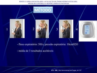 RINITE E ASMA EM ESCOLARES: AVALIAÇÃO DE ÓXIDO NÍTRICO EXALADO,
NÍVEIS DE CONTROLE E REPERCUSSÕES FUNCIONAIS
MÉTODO
- fluxo expiratório: 50l/s; pressão expiratória: 10cmH2O
- média de 3 resultados aceitáveis
ATS , 1999 . http://accuramed.be/?page_id=137
1 2 3 4
 