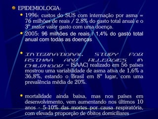 EPIDEMIOLOGIA:
 1996: custos do SUS com internação por asma =
76 milhões de reais / 2,8% do gasto total anual e o
3º maior valor gasto com uma doença.
 2005: 96 milhões de reais / 1,4% do gasto total
anual com todas as doenças
 International Study for
Asthma and Allergies in
Childhood – ISAAC) realizado em 56 países
mostrou uma variabilidade de asma ativa de 1,6% a
36,8%, estando o Brasil em 8º lugar, com uma
prevalência média de 20%.
 mortalidade ainda baixa, mas nos países em
desenvolvimento, vem aumentando nos últimos 10
anos - 5-10% das mortes por causa respiratória,
com elevada proporção de óbitos domiciliares
 