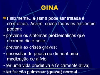 GINA
Felizmente...a asma pode ser tratada e
controlada. Assim, quase todos os pacientes
podem:
• prevenir os sintomas problemáticos que
ocorrem dia e noite;
• prevenir as crises graves;
• necessitar de pouca ou de nenhuma
medicação de alívio;
• ter uma vida produtiva e fisicamente ativa;
• ter função pulmonar (quase) normal.
 