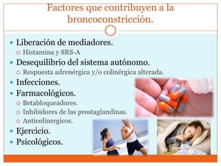Factores que contribuyen a la
broncoconstricción.
 Liberación de mediadores.
 Histamina y SRS-A
 Desequilibrio del sistema autónomo.
 Respuesta adrenérgica y/o colinérgica alterada.
 Infecciones.
 Farmacológicos.
 Betabloqueadores.
 Inhibidores de las prostaglandinas.
 Anticolinergicos.
 Ejercicio.
 Psicológicos.

 