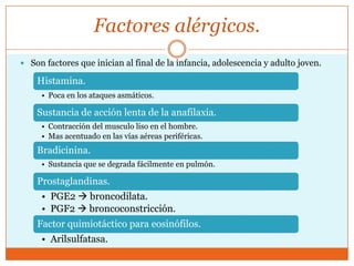 Factores alérgicos.
 Son factores que inician al final de la infancia, adolescencia y adulto joven.

Histamina.
• Poca en los ataques asmáticos.

Sustancia de acción lenta de la anafilaxia.
• Contracción del musculo liso en el hombre.
• Mas acentuado en las vías aéreas periféricas.

Bradicinina.
• Sustancia que se degrada fácilmente en pulmón.

Prostaglandinas.
• PGE2  broncodilata.
• PGF2  broncoconstricción.
Factor quimiotáctico para eosinófilos.
• Arilsulfatasa.

 