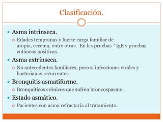 Clasificación.
 Asma intrínseca.
 Edades tempranas y fuerte carga familiar de
atopía, eccema, entre otras. En las pruebas ^IgE y pruebas
cutáneas positivas.
 Asma extrínseca.
 No antecedentes familiares, pero sí infecciones virales y
bacterianas recurrentes.
 Bronquitis asmatiforme.
 Bronquíticos crónicos que sufren broncospasmo.
 Estado asmático.
 Pacientes con asma refractaria al tratamiento.

 