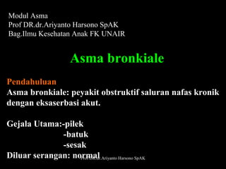 Modul Asma
Prof DR.dr.Ariyanto Harsono SpAK
Bag.Ilmu Kesehatan Anak FK UNAIR

Asma bronkiale
Pendahuluan
Asma bronkiale: peyakit obstruktif saluran nafas kronik
dengan eksaserbasi akut.
Gejala Utama:-pilek
-batuk
-sesak
Diluar serangan: normal
Prof DR.dr.Ariyanto Harsono SpAK

1

 