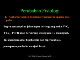 Perubahan Fisiologi
  1.   Akibat terjadinya bronkonstriksi karena spasme otot 
    polos :
Begitu penyempitan jalan napas berlangsung maka FVC,
 FEV1 , PEFR akan berkurang sedangkan RV meningkat.
 Ini akan berakibat hipoksemia dan hiperventilasi,
 
pernapasan penderita menjadi berat. 

Prof DR.dr.Ariyanto Harsono SpAK

23

 