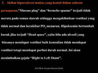  3.   Akibat hipersekresi mukus yang kental dalam saluran 
pernapasan.”Mucous plug” dan “broncho spasme” terjadi tidak 
merata pada semua daerah sehingga mengakibatkan ventilasi yang
 
tidak normal dan berakibat PO2 menurun. Hipoksemia bertambah
 
buruk jika terjadi “Dead space”, yaitu bila ada alveoli yang
 biasanya mendapat ventilasi baik kemudian tidak mendapat 
ventilasi tetapi mendapat perfusi darah normal. Ini akan
menimbulkan gejala “Right to Left Shunt”. 
Prof DR.dr.Ariyanto Harsono SpAK

25

 