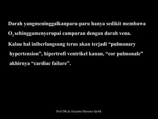 Darah yangmeninggalkanparu-paru hanya sedikit membawa 
O2 sehinggamenyerupai campuran dengan darah vena. 
Kalau hal iniberlangsung terus akan terjadi “pulmonary
 hypertension”, hipertrofi ventrikel kanan, “cor pulmonale”
 akhirnya “cardiac failure”.

Prof DR.dr.Ariyanto Harsono SpAK

26

 