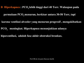 B  Hiperkapnea : PCO2 lebih tinggi dari 40 Torr. Walaupun pada
    permulaan PCO2 menurun, berkisar antara 30-50 Torr, tapi
 karena ventilasi alveoler yang menurun progresif , mengakibatkan 
PCO2   meningkat. Hiperkapnea menunjukkan adanya 
hipoventilasi,  adalah fase akhir obstruksi bronkus. 

Prof DR.dr.Ariyanto Harsono SpAK

29

 