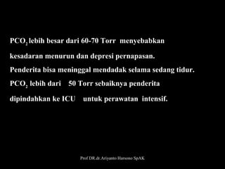 PCO2 lebih besar dari 60-70 Torr  menyebabkan 
kesadaran menurun dan depresi pernapasan. 
Penderita bisa meninggal mendadak selama sedang tidur. 
PCO2  lebih dari    50 Torr sebaiknya penderita 
dipindahkan ke ICU    untuk perawatan  intensif.

Prof DR.dr.Ariyanto Harsono SpAK

30

 