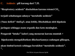 C.     Asidosis : pH kurang dari 7.35.
“Respiratory acidosis” disebabkan karena retensi CO2 ,  
terjadi sehubungan adanya “metabolic acidosis”
(‘base deficit” 4mEq/L atau lebih). Disebabkan oleh hipoksia 
jaringan sehingga asam organik dan keto meningkat.
Pengaruh “intake” kalori yang menurun karena muntah +
 hipoksemia mengakibatkan dikeluarkannya cadangan glikogen,
 
akan timbul ketosis sehingga berakibat “metabolic acidosis”.
”.
 
Prof DR.dr.Ariyanto Harsono SpAK
31

 