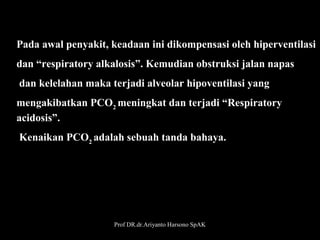 Pada awal penyakit, keadaan ini dikompensasi oleh hiperventilasi 
dan “respiratory alkalosis”. Kemudian obstruksi jalan napas
 dan kelelahan maka terjadi alveolar hipoventilasi yang
mengakibatkan PCO2 meningkat dan terjadi “Respiratory 
acidosis”.
 Kenaikan PCO2 adalah sebuah tanda bahaya.

Prof DR.dr.Ariyanto Harsono SpAK

32

 