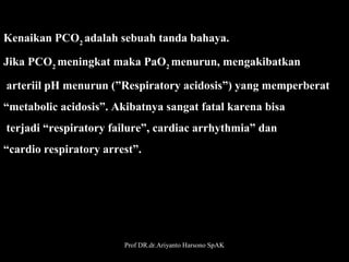 Kenaikan PCO2 adalah sebuah tanda bahaya. 
Jika PCO2 meningkat maka PaO2 menurun, mengakibatkan
 arteriil pH menurun (”Respiratory acidosis”) yang memperberat 
“metabolic acidosis”. Akibatnya sangat fatal karena bisa
 terjadi “respiratory failure”, cardiac arrhythmia” dan
“cardio respiratory arrest”.

Prof DR.dr.Ariyanto Harsono SpAK

33

 