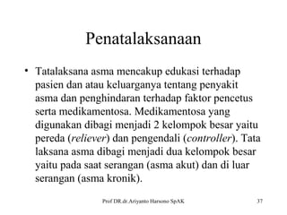Penatalaksanaan
• Tatalaksana asma mencakup edukasi terhadap
pasien dan atau keluarganya tentang penyakit
asma dan penghindaran terhadap faktor pencetus
serta medikamentosa. Medikamentosa yang
digunakan dibagi menjadi 2 kelompok besar yaitu
pereda (reliever) dan pengendali (controller). Tata
laksana asma dibagi menjadi dua kelompok besar
yaitu pada saat serangan (asma akut) dan di luar
serangan (asma kronik).
Prof DR.dr.Ariyanto Harsono SpAK

37

 