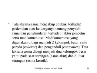 • Tatalaksana asma mencakup edukasi terhadap
pasien dan atau keluarganya tentang penyakit
asma dan penghindaran terhadap faktor pencetus
serta medikamentosa. Medikamentosa yang
digunakan dibagi menjadi 2 kelompok besar yaitu
pereda (reliever) dan pengendali (controller). Tata
laksana asma dibagi menjadi dua kelompok besar
yaitu pada saat serangan (asma akut) dan di luar
serangan (asma kronik).
Prof DR.dr.Ariyanto Harsono SpAK

38

 