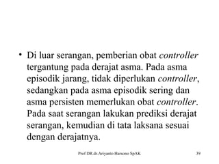 • Di luar serangan, pemberian obat controller
tergantung pada derajat asma. Pada asma
episodik jarang, tidak diperlukan controller,
sedangkan pada asma episodik sering dan
asma persisten memerlukan obat controller.
Pada saat serangan lakukan prediksi derajat
serangan, kemudian di tata laksana sesuai
dengan derajatnya.
Prof DR.dr.Ariyanto Harsono SpAK

39

 