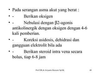 • Pada serangan asma akut yang berat :
• Berikan oksigen
• Nebulasi dengan β2-agonis
antikolinergik dengan oksigen dengan 4-6
kali pemberian.
• Koreksi asidosis, dehidrasi dan
gangguan elektrolit bila ada
• Berikan steroid intra vena secara
bolus, tiap 6-8 jam
Prof DR.dr.Ariyanto Harsono SpAK

40

 