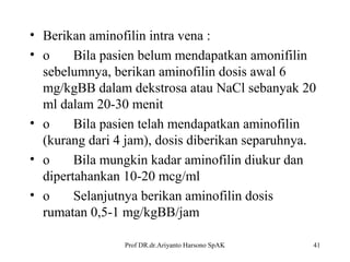 • Berikan aminofilin intra vena :
• o
Bila pasien belum mendapatkan amonifilin
sebelumnya, berikan aminofilin dosis awal 6
mg/kgBB dalam dekstrosa atau NaCl sebanyak 20
ml dalam 20-30 menit
• o
Bila pasien telah mendapatkan aminofilin
(kurang dari 4 jam), dosis diberikan separuhnya.
• o
Bila mungkin kadar aminofilin diukur dan
dipertahankan 10-20 mcg/ml
• o
Selanjutnya berikan aminofilin dosis
rumatan 0,5-1 mg/kgBB/jam
Prof DR.dr.Ariyanto Harsono SpAK

41

 