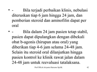 • Bila terjadi perbaikan klinis, nebulasi
diteruskan tiap 6 jam hingga 24 jam, dan
pemberian steroid dan aminofilin dapat per
oral
• Bila dalam 24 jam pasien tetap stabil,
pasien dapat dipulangkan dengan dibekali
obat b-agonis (hirupan atau oral) yang
diberikan tiap 4-6 jam selama 24-48 jam.
Selain itu steroid oral dilanjutkan hingga
pasien kontrol ke klinik rawat jalan dalam
24-48 jam untuk reevaluasi tatalaksana.
Prof DR.dr.Ariyanto Harsono SpAK

42

 