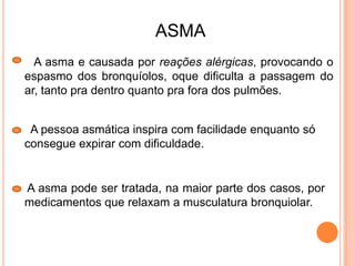 A asma e causada por reações alérgicas, provocando o
espasmo dos bronquíolos, oque dificulta a passagem do
ar, tanto pra dentro quanto pra fora dos pulmões.
A pessoa asmática inspira com facilidade enquanto só
consegue expirar com dificuldade.
ASMA
A asma pode ser tratada, na maior parte dos casos, por
medicamentos que relaxam a musculatura bronquiolar.
 