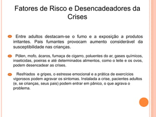 Fatores de Risco e Desencadeadores da
Crises
Entre adultos destacam-se o fumo e a exposição a produtos
irritantes. Pais fumantes provocam aumento considerável da
susceptibilidade nas crianças.
Pólen, mofo, ácaros, fumaça de cigarro, poluentes do ar, gases químicos,
inseticidas, poeiras e até determinados alimentos, como o leite e os ovos,
podem desencadear as crises.
Resfriados e gripes, o estresse emocional e a prática de exercícios
vigorosos podem agravar os sintomas. Instalada a crise, pacientes adultos
(e, se crianças, seus pais) podem entrar em pânico, o que agrava o
problema.
 
