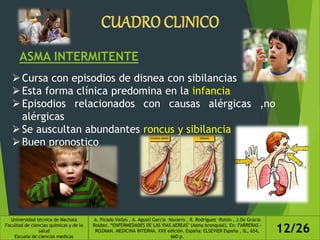 ASMA INTERMITENTE
Cursa con episodios de disnea con sibilancias
Esta forma clínica predomina en la infancia
Episodios relacionados con causas alérgicas ,no
alérgicas
Se auscultan abundantes roncus y sibilancia
Buen pronostico
Universidad técnica de Machala
Facultad de ciencias químicas y de la
salud
Escuela de ciencias medicas
A. Picado Valles , A. Agustí García –Navarro , R. Rodríguez –Roisin , J.De Gracia
Roldan. “ENFERMEDADES DE LAS VIAS AEREAS" (Asma bronquial). En: FARRERAS -
ROZMAN. MEDICINA INTERNA. XVII edición. España: ELSEVIER España , SL, 654,
660 p.
12/26
 