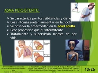 ASMA PERSISTENTE:
 Se caracteriza por tos, sibilancias y disnea
 Los síntomas suelen aumentar en la noche
 Se observa la enfermedad en la
 Peor pronostico que el intermitente
 Tratamiento y supervisión medica de por
vida
Universidad técnica de Machala
Facultad de ciencias químicas y de la
salud
Escuela de ciencias medicas
A. Picado Valles , A. Agustí García –Navarro , R. Rodríguez –Roisin , J.De Gracia
Roldan. “ENFERMEDADES DE LAS VIAS AEREAS" (Asma bronquial). En: FARRERAS -
ROZMAN. MEDICINA INTERNA. XVII edición. España: ELSEVIER España , SL, 654,
660 p.
13/26
 