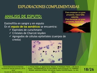Eosinofilia en sangre y en esputo
En el se encuentra:
 Espirales de curschmann
 Cristales de Charcot-leyden
 Agregados de células epiteliales (cuerpos de
creola)
Universidad técnica de Machala
Facultad de ciencias químicas y de la
salud
Escuela de ciencias medicas
A. Picado Valles , A. Agustí García –Navarro , R. Rodríguez –Roisin , J.De Gracia
Roldan. “ENFERMEDADES DE LAS VIAS AEREAS" (Asma bronquial). En: FARRERAS -
ROZMAN. MEDICINA INTERNA. XVII edición. España: ELSEVIER España , SL, 654,
660 p.
18/26
 