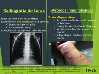 Suele ser normal en los asmáticos
pacientes con asma persistente se observa:
 Signos de hiperinflación
 Atrapamiento aéreo
La exploración se repite en crisis de asma
 Se realiza mediante vertido en piel
(antebrazo)
 Unas gotas de solución de alérgenos
 Mediante una lanceta se realiza
punción
 Si hay alergia produce eritema y
edema
Universidad técnica de Machala
Facultad de ciencias químicas y de la
salud
Escuela de ciencias medicas
A. Picado Valles , A. Agustí García –Navarro , R. Rodríguez –Roisin , J.De Gracia
Roldan. “ENFERMEDADES DE LAS VIAS AEREAS" (Asma bronquial). En: FARRERAS -
ROZMAN. MEDICINA INTERNA. XVII edición. España: ELSEVIER España , SL, 654,
660 p.
19/26
 