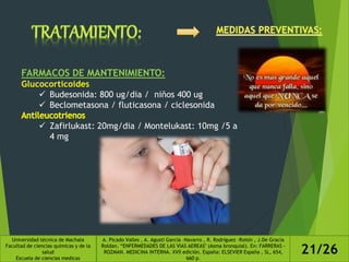 FARMACOS DE MANTENIMIENTO:
Glucocorticoides
 Budesonida: 800 ug/dia / niños 400 ug
 Beclometasona / fluticasona / ciclesonida
 Zafirlukast: 20mg/dia / Montelukast: 10mg /5 a
4 mg
Universidad técnica de Machala
Facultad de ciencias químicas y de la
salud
Escuela de ciencias medicas
A. Picado Valles , A. Agustí García –Navarro , R. Rodríguez –Roisin , J.De Gracia
Roldan. “ENFERMEDADES DE LAS VIAS AEREAS" (Asma bronquial). En: FARRERAS -
ROZMAN. MEDICINA INTERNA. XVII edición. España: ELSEVIER España , SL, 654,
660 p.
21/26
 