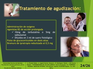 Administración de oxigeno
Agonistas B2 de acción prolongada
 10mg de terbutalina o 5mg de
salbutamol
 Diluidos en 3 ml de suero fisiológico
Pulso de glucocorticoides en dosis altas
Bromuro de ipratropio nebulizado al 0,5 mg
Universidad técnica de Machala
Facultad de ciencias químicas y de la
salud
Escuela de ciencias medicas
A. Picado Valles , A. Agustí García –Navarro , R. Rodríguez –Roisin , J.De Gracia
Roldan. “ENFERMEDADES DE LAS VIAS AEREAS" (Asma bronquial). En: FARRERAS -
ROZMAN. MEDICINA INTERNA. XVII edición. España: ELSEVIER España , SL, 654,
660 p.
24/26
 