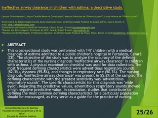 Ineffective airway clearance in children with asthma: a descriptive study.
Lanuza Celes MendesI; Joyce Carolle Bezerra CavalcanteII; Marcos Venícios de Oliveira LopesIII; Luisa Helena de Oliveira LimaIV
IEnfermeira da Maternidade-Escola Assis Chateaubriand, da Universidade Federal do Ceará (UFC). Ceará, Brasil. E-
mail: lana_celes@hotmail.com
IIEnfermeira do Hospital Geral de Fortaleza, Ceará, Brasil. E-mail:joycebez@gmail.com
IIIDoutor em Enfermagem. Professor da UFC. Ceará, Brasil. E-mail: marcos@ufc.br
IVDoutora em Enfermagem. Professora Adjunto I da Universidade Federal do Piauí. Piauí, Brasil. E-mail:luisahelena_lima@yahoo.com.br
 ABSTRACT
 This cross-sectional study was performed with 147 children with a medical
diagnosis of asthma admitted to a public children's hospital in Fortaleza, Cerará
(CE). The objective of the study was to analyze the accuracy of the defining
characteristics of the nursing diagnosis "ineffective airway clearance" in children
with asthma. A physical examination checklist was used for data collection. The
most frequent defining characteristics were adventitious respiratory sounds
(82.3%), dyspnea (55.8%), and changes in respiratory rate (50.3%). The nursing
diagnosis "ineffective airway clearance" was present in 55.8% of the sample. The
defining characteristic with the greatest sensitivity was "adventitious
respiratory sounds". The specific characteristic for this diagnosis was "wide
eyed". Regarding the predictive values, adventitious respiratory sounds showed
a high negative predictive value. In conclusion, studies that contribute to
defining the most common defining characteristics for a particular population
should be encouraged, as they serve as a guide for the practice of nursing.
Universidad técnica de Machala
Facultad de ciencias químicas y de la
salud
Escuela de ciencias medicas
25/26
 