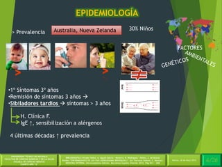 4/30Martes, 26 de Mayo 2014
UNIVERSIDAD TÉCNICA DE MACHALA
FACULTAD DE CIENCIAS QUÍMICAS Y DE LA SALUD
ESCUELA DE CIENCIAS MÉDICAS
CUARTO AÑO “A”
BIBLIOGRAFÍA:C.Picado Valles, A. Agustí Garcia – Navarro, R. Rodriguez – Roisin, J. de Gracia
Roldán.”ENFERMEDADES DE LAS VIAS (AÉREASASMA BRONQUIAL)”. En: Farreras Valentí, C. Rozman.
MEDICINA INTERNA. Décimoséptima Edición. Barcelona España: Elsevier 2012. Pág 651 - 660
EPIDEMIOLOGÍA
4/26Martes, 26 de Mayo 2014
FACTORES
Australia, Nueva Zelanda> Prevalencia
30% Niños
•1º Síntomas 3º años
•Remisión de síntomas 3 años 
•Sibiladores tardíos  síntomas > 3 años
H. Clínica F.
IgE ↑, sensibilización a alérgenos
4 últimas décadas ↑ prevalencia
 