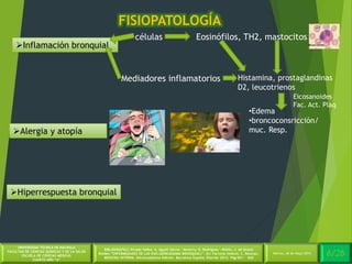 4/30Martes, 26 de Mayo 2014
UNIVERSIDAD TÉCNICA DE MACHALA
FACULTAD DE CIENCIAS QUÍMICAS Y DE LA SALUD
ESCUELA DE CIENCIAS MÉDICAS
CUARTO AÑO “A”
BIBLIOGRAFÍA:C.Picado Valles, A. Agustí Garcia – Navarro, R. Rodriguez – Roisin, J. de Gracia
Roldán.”ENFERMEDADES DE LAS VIAS (AÉREASASMA BRONQUIAL)”. En: Farreras Valentí, C. Rozman.
MEDICINA INTERNA. Décimoséptima Edición. Barcelona España: Elsevier 2012. Pág 651 - 660
FISIOPATOLOGÍA
6/26Martes, 26 de Mayo 2014
Inflamación bronquial
Alergia y atopía
Hiperrespuesta bronquial
células
Mediadores inflamatorios
Eosinófilos, TH2, mastocitos
Histamina, prostaglandinas
D2, leucotrienos
•Edema
•broncoconsricción/
muc. Resp.
Eicosanoides
Fac. Act. Plaq
 
