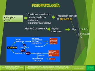 4/30Martes, 26 de Mayo 2014
UNIVERSIDAD TÉCNICA DE MACHALA
FACULTAD DE CIENCIAS QUÍMICAS Y DE LA SALUD
ESCUELA DE CIENCIAS MÉDICAS
CUARTO AÑO “A”
BIBLIOGRAFÍA:C.Picado Valles, A. Agustí Garcia – Navarro, R. Rodriguez – Roisin, J. de Gracia
Roldán.”ENFERMEDADES DE LAS VIAS (AÉREASASMA BRONQUIAL)”. En: Farreras Valentí, C. Rozman.
MEDICINA INTERNA. Décimoséptima Edición. Barcelona España: Elsevier 2012. Pág 651 - 660
http://www.alergoaragon.org/2001/cuarta4.html
FISIOPATOLOGÍA
7/26Martes, 26 de Mayo 2014
Alergia y
atopía
Condición hereditaria
caracterizada por
respuesta
inmunológica excesiva
Producción elevada
de IgE (Linf B)
Gen Cromosoma 5 Regula
citocinas:
IL–4 . IL-5,IL-3
Sintetizada
Th2
 
