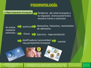 4/30Martes, 26 de Mayo 2014
UNIVERSIDAD TÉCNICA DE MACHALA
FACULTAD DE CIENCIAS QUÍMICAS Y DE LA SALUD
ESCUELA DE CIENCIAS MÉDICAS
CUARTO AÑO “A”
BIBLIOGRAFÍA:C.Picado Valles, A. Agustí Garcia – Navarro, R. Rodriguez – Roisin, J. de Gracia
Roldán.”ENFERMEDADES DE LAS VIAS (AÉREASASMA BRONQUIAL)”. En: Farreras Valentí, C. Rozman.
MEDICINA INTERNA. Décimoséptima Edición. Barcelona España: Elsevier 2012. Pág 651 - 660
FISIOPATOLOGÍA
8/26Martes, 26 de Mayo 2014
Hiperrespuesta bronquial Tendencia del arbol bronquila a
la respuesta broncoconstrictora
excesiva frente a estímulos
Se evalúa
mediante
estímulos :
químicos
físicos
Metacolina, histamina, monofosfato
de adenosina.
Ejercicio - hiperventilación
Modificadores/osmoralidad/
liaq periepitelial bronquial
manitol
 