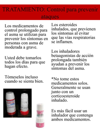 TRATAMIENTO: Control para prevenir
ataques
Los medicamentos de
control prolongado para
el asma se utilizan para
prevenir los síntomas en
personas con asma de
moderada a grave.
Usted debe tomarlos
todos los días para que
hagan efecto.
Tómeselos incluso
cuando se sienta bien.
Los esteroides
inhalados, que previenen
los síntomas al evitar
que las vías respiratorias
se inflamen.
Los inhaladores
betaagonistas de acción
prolongada también
ayudan a prevenir los
síntomas del asma.
*No tome estos
medicamentos solos.
Generalmente se usan
junto con un
corticoesteroide
inhalado.
Es más fácil usar un
inhalador que contenga
ambos medicamentos.
 