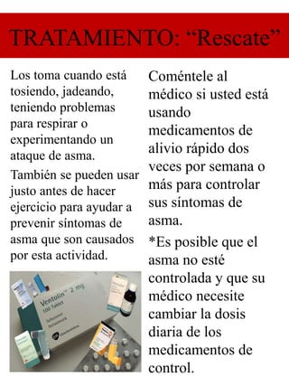 TRATAMIENTO: “Rescate”
Los toma cuando está
tosiendo, jadeando,
teniendo problemas
para respirar o
experimentando un
ataque de asma.
También se pueden usar
justo antes de hacer
ejercicio para ayudar a
prevenir síntomas de
asma que son causados
por esta actividad.
Coméntele al
médico si usted está
usando
medicamentos de
alivio rápido dos
veces por semana o
más para controlar
sus síntomas de
asma.
*Es posible que el
asma no esté
controlada y que su
médico necesite
cambiar la dosis
diaria de los
medicamentos de
control.
 