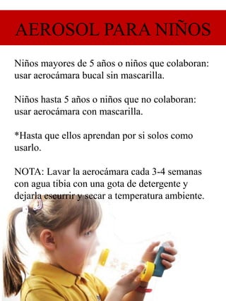 AEROSOL PARA NIÑOS
Niños mayores de 5 años o niños que colaboran:
usar aerocámara bucal sin mascarilla.
Niños hasta 5 años o niños que no colaboran:
usar aerocámara con mascarilla.
*Hasta que ellos aprendan por si solos como
usarlo.
NOTA: Lavar la aerocámara cada 3-4 semanas
con agua tibia con una gota de detergente y
dejarla escurrir y secar a temperatura ambiente.
 