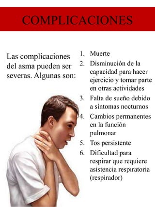 COMPLICACIONES
1. Muerte
2. Disminución de la
capacidad para hacer
ejercicio y tomar parte
en otras actividades
3. Falta de sueño debido
a síntomas nocturnos
4. Cambios permanentes
en la función
pulmonar
5. Tos persistente
6. Dificultad para
respirar que requiere
asistencia respiratoria
(respirador)
Las complicaciones
del asma pueden ser
severas. Algunas son:
 