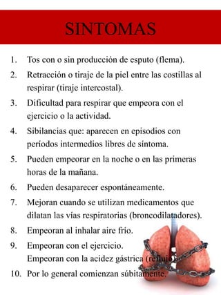 SINTOMAS
1. Tos con o sin producción de esputo (flema).
2. Retracción o tiraje de la piel entre las costillas al
respirar (tiraje intercostal).
3. Dificultad para respirar que empeora con el
ejercicio o la actividad.
4. Sibilancias que: aparecen en episodios con
períodos intermedios libres de síntoma.
5. Pueden empeorar en la noche o en las primeras
horas de la mañana.
6. Pueden desaparecer espontáneamente.
7. Mejoran cuando se utilizan medicamentos que
dilatan las vías respiratorias (broncodilatadores).
8. Empeoran al inhalar aire frío.
9. Empeoran con el ejercicio.
Empeoran con la acidez gástrica (reflujo).
10. Por lo general comienzan súbitamente.
 