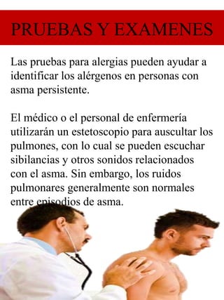PRUEBAS Y EXAMENES
Las pruebas para alergias pueden ayudar a
identificar los alérgenos en personas con
asma persistente.
El médico o el personal de enfermería
utilizarán un estetoscopio para auscultar los
pulmones, con lo cual se pueden escuchar
sibilancias y otros sonidos relacionados
con el asma. Sin embargo, los ruidos
pulmonares generalmente son normales
entre episodios de asma.
 