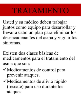 TRATAMIENTO
Usted y su médico deben trabajar
juntos como equipo para desarrollar y
llevar a cabo un plan para eliminar los
desencadenantes del asma y vigilar los
síntomas.
Existen dos clases básicas de
medicamentos para el tratamiento del
asma que son:
Medicamentos de control para
prevenir ataques.
Medicamentos de alivio rápido
(rescate) para uso durante los
ataques.
 