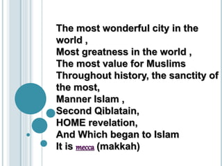The most wonderful city in the 
world , 
Most greatness in the world , 
The most value for Muslims 
Throughout history, the sanctity of 
the most, 
Manner Islam , 
Second Qiblatain, 
HOME revelation, 
And Which began to Islam 
It is mecca (makkah) 
 