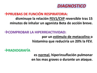 PRUEBAS DE FUNCIÓN RESPIRATORIA:
disminuye la relación FEV1/CVF reversible tras 15
minutos de inhalar un agonista Beta de acción breve.
COMPROBAR LA HIPERREACTIVIDAD:
por un estimulo de metacolina o
histamina que reduciría un 20% la FEV.
RADIOGRAFÍA
es normal, hiperinsuflación pulmonar
en los mas graves o durante un ataque.
DIAGNOSTICO
 