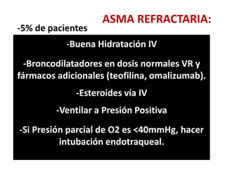 ASMA REFRACTARIA:
-5% de pacientes
-A pesar de las dosis máximas de inhalados
-La causa mas frecuente es la falta de
cumplimiento sobre todo de Corticoesteroides
inhalados; y no evitar los desencadenantes.
-Por eso hay mayor aceptación de las
combinaciones con Agonistas B2 de larga
duración.
En ellos los fármacos adicionales están
indicados (teofilina, omalizumab)
-Se indica ya una dosis de sostén de
corticoesteroides orales
y agonistas B2 IV por goteo.
-Buena Hidratación IV
-Broncodilatadores en dosis normales VR y
fármacos adicionales (teofilina, omalizumab).
-Esteroides vía IV
-Ventilar a Presión Positiva
-Si Presión parcial de O2 es <40mmHg, hacer
intubación endotraqueal.
 